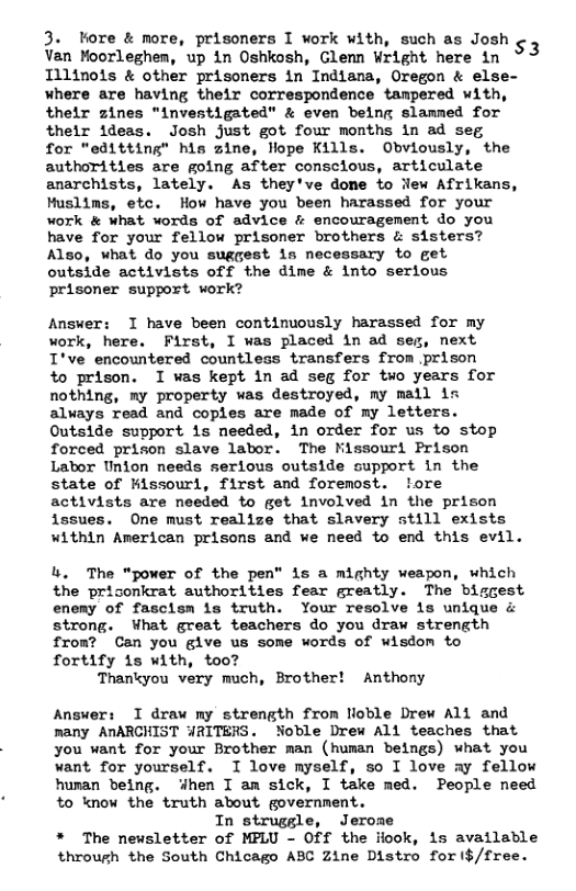 3. tore & nore, prisoners I work with, such as Josh ¢ Van Moorleghem, up in Oshkosh, Glemn Wright here in 3 Tilinols & other prisoners in Indlana, Oregon & else- Where are having their correspondence tampered uith, thelr zines "investigated” & even being slammed for their ideas. Josh just got four months in ad seg  for "editting" his zine, lope Kills. Obviously, the authorities are going after consclous, articulate anarchists, lately. As they’ve done fo jlew Afrikans, Muslims, etc. How have you been harassed for your work & what words of advice & encouragement do you have for your fellow prisoner brothers & sisters? Also, what do you suggest is necessary to get  outside activists off the dime & into serious  prisoner support work?  Answer: T have been continuously harassed for my work, here. First, I was placed in ad seg, next I’ve encountered countless transfers from prison  o prison. I was kept in ad seg for two years for nothing, my property was destroyed, my mail is always read and coples are made of my letters. Outside support is needed, in order for us to stop forced prison slave labor. The Kissouri Prison Lator Union needs serious outside support in the state of Kissourl, first and foremost. ‘ore activists are needed to get involved in the prison issues. One must realize that slavery still exists Within American prisons and we need to end this evil.  L. The "power of the pen” is a mighty weapon, which the prisonkrat authorities fear greatly. The bisgest eneny of fascism is truth. Your resolve is unique & strong. What great teachers do you draw strength fron? Can you give us some words of wisdom to fortify is with, too?  Thankyou very much, Brother! Anthony  Answer: I draw my strength from lloble Drew Al and many AnARCHIST WRITERS. Noble Drew All teaches that you want for your Brother man (human beings) what you want for yourself. I love myself, so I love ay fellow human being. 4hen T am sick, I take med. People need to know the truth about government.  In strugsle, Jerome The newsletter of MPLU - Off the fiook, is available through the South Chicago ABC Zine Distro for ($/free. 